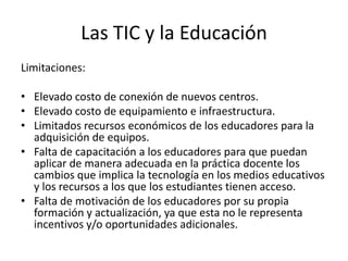 Las TIC y la Educación
Limitaciones:

• Elevado costo de conexión de nuevos centros.
• Elevado costo de equipamiento e infraestructura.
• Limitados recursos económicos de los educadores para la
  adquisición de equipos.
• Falta de capacitación a los educadores para que puedan
  aplicar de manera adecuada en la práctica docente los
  cambios que implica la tecnología en los medios educativos
  y los recursos a los que los estudiantes tienen acceso.
• Falta de motivación de los educadores por su propia
  formación y actualización, ya que esta no le representa
  incentivos y/o oportunidades adicionales.
 