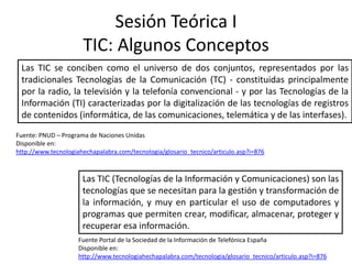Sesión Teórica I
                      TIC: Algunos Conceptos
 Las TIC se conciben como el universo de dos conjuntos, representados por las
 tradicionales Tecnologías de la Comunicación (TC) - constituidas principalmente
 por la radio, la televisión y la telefonía convencional - y por las Tecnologías de la
 Información (TI) caracterizadas por la digitalización de las tecnologías de registros
 de contenidos (informática, de las comunicaciones, telemática y de las interfases).
Fuente: PNUD – Programa de Naciones Unidas
Disponible en:
http://www.tecnologiahechapalabra.com/tecnologia/glosario_tecnico/articulo.asp?i=876



                      Las TIC (Tecnologías de la Información y Comunicaciones) son las
                      tecnologías que se necesitan para la gestión y transformación de
                      la información, y muy en particular el uso de computadores y
                      programas que permiten crear, modificar, almacenar, proteger y
                      recuperar esa información.
                     Fuente Portal de la Sociedad de la Información de Telefónica España
                     Disponible en:
                     http://www.tecnologiahechapalabra.com/tecnologia/glosario_tecnico/articulo.asp?i=876
 