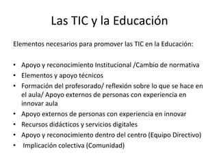 Las TIC y la Educación
Elementos necesarios para promover las TIC en la Educación:

• Apoyo y reconocimiento Institucional /Cambio de normativa
• Elementos y apoyo técnicos
• Formación del profesorado/ reflexión sobre lo que se hace en
  el aula/ Apoyo externos de personas con experiencia en
  innovar aula
• Apoyo externos de personas con experiencia en innovar
• Recursos didácticos y servicios digitales
• Apoyo y reconocimiento dentro del centro (Equipo Directivo)
• Implicación colectiva (Comunidad)
 