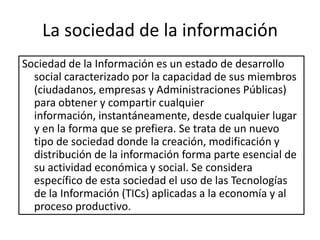 La sociedad de la información
Sociedad de la Información es un estado de desarrollo
  social caracterizado por la capacidad de sus miembros
  (ciudadanos, empresas y Administraciones Públicas)
  para obtener y compartir cualquier
  información, instantáneamente, desde cualquier lugar
  y en la forma que se prefiera. Se trata de un nuevo
  tipo de sociedad donde la creación, modificación y
  distribución de la información forma parte esencial de
  su actividad económica y social. Se considera
  específico de esta sociedad el uso de las Tecnologías
  de la Información (TICs) aplicadas a la economía y al
  proceso productivo.
 