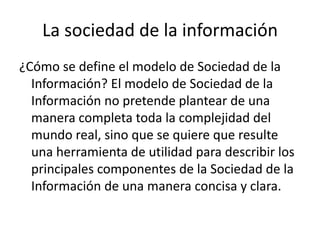 La sociedad de la información
¿Cómo se define el modelo de Sociedad de la
  Información? El modelo de Sociedad de la
  Información no pretende plantear de una
  manera completa toda la complejidad del
  mundo real, sino que se quiere que resulte
  una herramienta de utilidad para describir los
  principales componentes de la Sociedad de la
  Información de una manera concisa y clara.
 