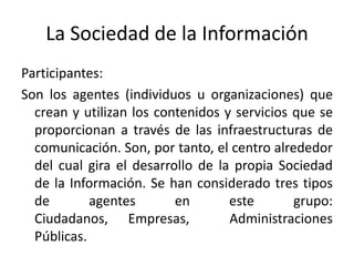 La Sociedad de la Información
Participantes:
Son los agentes (individuos u organizaciones) que
  crean y utilizan los contenidos y servicios que se
  proporcionan a través de las infraestructuras de
  comunicación. Son, por tanto, el centro alrededor
  del cual gira el desarrollo de la propia Sociedad
  de la Información. Se han considerado tres tipos
  de        agentes       en       este       grupo:
  Ciudadanos, Empresas,            Administraciones
  Públicas.
 