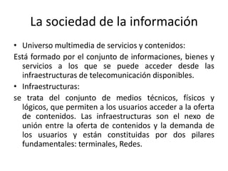 La sociedad de la información
• Universo multimedia de servicios y contenidos:
Está formado por el conjunto de informaciones, bienes y
  servicios a los que se puede acceder desde las
  infraestructuras de telecomunicación disponibles.
• Infraestructuras:
se trata del conjunto de medios técnicos, físicos y
  lógicos, que permiten a los usuarios acceder a la oferta
  de contenidos. Las infraestructuras son el nexo de
  unión entre la oferta de contenidos y la demanda de
  los usuarios y están constituidas por dos pilares
  fundamentales: terminales, Redes.
 