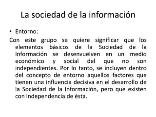 La sociedad de la información
• Entorno:
Con este grupo se quiere significar que los
  elementos básicos de la Sociedad de la
  Información se desenvuelven en un medio
  económico y social del que no son
  independientes. Por lo tanto, se incluyen dentro
  del concepto de entorno aquellos factores que
  tienen una influencia decisiva en el desarrollo de
  la Sociedad de la Información, pero que existen
  con independencia de ésta.
 