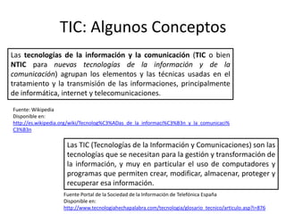 TIC: Algunos Conceptos
Las tecnologías de la información y la comunicación (TIC o bien
NTIC para nuevas tecnologías de la información y de la
comunicación) agrupan los elementos y las técnicas usadas en el
tratamiento y la transmisión de las informaciones, principalmente
de informática, internet y telecomunicaciones.
Fuente: Wikipedia
Disponible en:
http://es.wikipedia.org/wiki/Tecnolog%C3%ADas_de_la_informaci%C3%B3n_y_la_comunicaci%
C3%B3n

                     Las TIC (Tecnologías de la Información y Comunicaciones) son las
                     tecnologías que se necesitan para la gestión y transformación de
                     la información, y muy en particular el uso de computadores y
                     programas que permiten crear, modificar, almacenar, proteger y
                     recuperar esa información.
                   Fuente Portal de la Sociedad de la Información de Telefónica España
                   Disponible en:
                   http://www.tecnologiahechapalabra.com/tecnologia/glosario_tecnico/articulo.asp?i=876
 