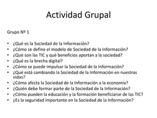 Actividad Grupal
Grupo Nº 1

•   ¿Qué es la Sociedad de la Información?
•   ¿Cómo se define el modelo de Sociedad de la Información?
•   ¿Qué son las TIC y qué beneficios aportan a la sociedad?
•   ¿Qué es la brecha digital?
•   ¿Cómo se puede impulsar la Sociedad de la Información?
•   ¿Qué está cambiando la Sociedad de la Información en nuestras
    vidas?
•   ¿Cómo afecta la Sociedad de la Información a la economía?
•   ¿Quién debe formar parte de la Sociedad de la Información?
•   ¿Cómo pueden la educación y la formación beneficiarse de las TIC?
•   ¿Es la seguridad importante en la Sociedad de la Información?
 