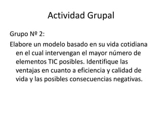 Actividad Grupal
Grupo Nº 2:
Elabore un modelo basado en su vida cotidiana
  en el cual intervengan el mayor número de
  elementos TIC posibles. Identifique las
  ventajas en cuanto a eficiencia y calidad de
  vida y las posibles consecuencias negativas.
 