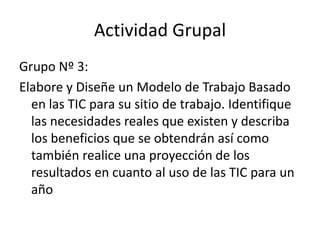 Actividad Grupal
Grupo Nº 3:
Elabore y Diseñe un Modelo de Trabajo Basado
  en las TIC para su sitio de trabajo. Identifique
  las necesidades reales que existen y describa
  los beneficios que se obtendrán así como
  también realice una proyección de los
  resultados en cuanto al uso de las TIC para un
  año
 