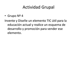 Actividad Grupal
• Grupo Nº 4
Invente y Diseñe un elemento TIC útil para la
  educación actual y realice un esquema de
  desarrollo y promoción para vender ese
  elemento.
 