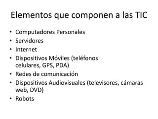 Elementos que componen a las TIC
• Computadores Personales
• Servidores
• Internet
• Dispositivos Móviles (teléfonos
  celulares, GPS, PDA)
• Redes de comunicación
• Dispositivos Audiovisuales (televisores, cámaras
  web, DVD)
• Robots
 