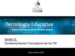 Sesión 3:
Fundamentación Conceptual de las TIC

                Valera, Abril de 2012
 