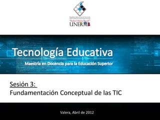Sesión 3:
Fundamentación Conceptual de las TIC

                Valera, Abril de 2012
 