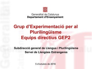 Grup d’Experimentació per al
Plurilingüisme
Equips directius GEP2
Subdirecció general de Llengua i Plurilingüisme
Servei de Llengües Estrangeres
5 d’octubre de 2016
 