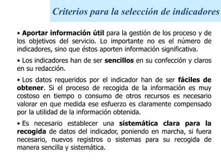 Criterios para la selección de indicadoresAportar información útil para la gestión de los proceso y de los objetivos del servicio. Lo importante no es el número de indicadores, sino que éstos aporten información significativa.
