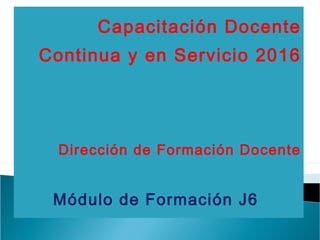 Capacitación Docente
Continua y en Servicio 2016
Dirección de Formación Docente
Módulo de Formación J6
 