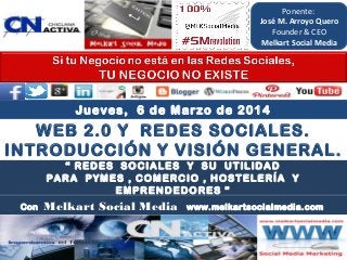 Ponente:
José M. Arroyo Quero
Founder & CEO
Melkart Social Media

Jueves, 6 de Marzo de 2014

WEB 2.0 Y REDES SOCIALES.
INTRODUCCIÓN Y VISIÓN GENERAL.
“ REDES SOCIALES Y SU UTILIDAD
PARA PYMES , COMERCIO , HOSTELERÍA Y
EMPRENDEDORES ”
Con

Melkart Social Media

www.melkartsocialmedia.com

 
