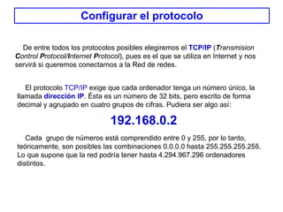 Configurar el protocolo De entre todos los protocolos posibles elegiremos el  TCP/IP   ( T ransmision  C ontrol  P rotocol/ I nternet  P rotocol ), pues es el que se utiliza en Internet y nos servirá si queremos conectarnos a la Red de redes. El protocolo  TCP/IP  exige que cada ordenador tenga un número único, la llamada  dirección IP . Ésta es un número de 32 bits, pero escrito de forma decimal y agrupado en cuatro grupos de cifras. Pudiera ser algo así:  192.168.0.2 Cada  grupo de números está comprendido entre 0 y 255, por lo tanto, teóricamente, son posibles las combinaciones 0.0.0.0 hasta 255.255.255.255. Lo que supone que la red podría tener hasta 4.294.967.296 ordenadores distintos. 