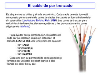 El cable de par trenzado Es el que más se utiliza y el más económico. Cada cable de este tipo está compuesto por una serie de pares de cables trenzados en forma helicoidal y sin apantallar ( U nshielded  T wisted  P air-   UTP ) . Los pares se trenzan para reducir las interferencias electromagnéticas o las provocadas entre pares adyacentes ( diafonía )   Para ayudar en su identificación, los cables de cada par se colorean según un estándar: el llamado  EIA/TIA 568 . Así tendremos los colores: Par 1: Azul Par 2: Naranja Par 3: Verde Par 4: Marrón Cada uno con su par trenzado correspondiente formado por un cable de color blanco o con franjas del color de su par.  