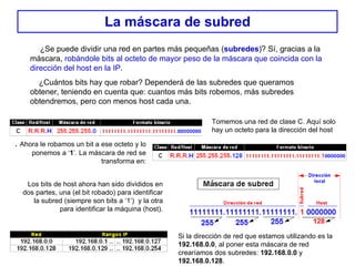 La máscara de subred ¿Se puede dividir una red en partes más pequeñas ( subredes )? Sí, gracias a la máscara,  robándole bits al octeto de mayor peso de la máscara que coincida con la dirección del host en la IP . ¿Cuántos bits hay que robar? Dependerá de las subredes que queramos obtener, teniendo en cuenta que: cuantos más bits robemos, más subredes obtendremos, pero con menos host cada una. Tomemos una red de clase C. Aquí solo hay un octeto para la dirección del host .  Ahora le robamos un bit a ese octeto y lo ponemos a ‘ 1 ’. La máscara de red se transforma en: Los bits de host ahora han sido divididos en dos partes, una (el bit robado) para identificar la subred (siempre son bits a ‘1’)  y la otra para identificar la máquina (host). Si la dirección de red que estamos utilizando es la  192.168.0.0 , al poner esta máscara de red crearíamos dos subredes:  192.168.0.0  y  192.168.0.128 . 