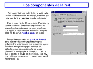 Los componentes de la red Otro aspecto importante de la conexión a la red es la identificación del equipo, de modo que hay que darle un  nombre  a cada ordenador.   Puede tener hasta 15 caracteres. Es mejor no utilizar espacios, caracteres especiales o el signo de subrayado, para no tener problemas con algunos sistemas operativos En cualquier caso ha de ser un  nombre único  en la red   Luego hay que crear un  grupo de trabajo . Éste es una unidad de organización para aglutinar los ordenadores que queramos, pues facilita el trabajo en equipo. Además es obligatorio que cada ordenador de la red pertenezca a un grupo de trabajo. El nombre que le demos al grupo es indiferente, sólo hay que ceñirse a las mismas convenciones que el nombre del PC . 
