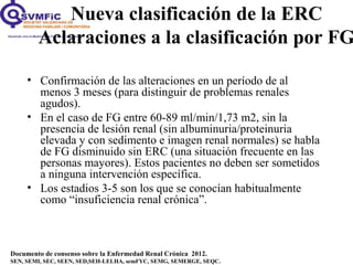 Documento de consenso sobre la Enfermedad Renal Crónica 2012.
SEN, SEMI, SEC, SEEN, SED,SEH-LELHA, semFYC, SEMG, SEMERGE, SEQC.
• Confirmación de las alteraciones en un período de al
menos 3 meses (para distinguir de problemas renales
agudos).
• En el caso de FG entre 60-89 ml/min/1,73 m2, sin la
presencia de lesión renal (sin albuminuria/proteinuria
elevada y con sedimento e imagen renal normales) se habla
de FG disminuido sin ERC (una situación frecuente en las
personas mayores). Estos pacientes no deben ser sometidos
a ninguna intervención específica.
• Los estadios 3-5 son los que se conocían habitualmente
como “insuficiencia renal crónica”.
Nueva clasificación de la ERC
Aclaraciones a la clasificación por FG
 