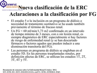 Documento de consenso sobre la Enfermedad Renal Crónica 2012.
SEN, SEMI, SEC, SEEN, SED,SEH-LELHA, semFYC, SEMG, SEMERGE, SEQC.
• El estadio 5 o la inclusión en un programa de diálisis o
necesidad de tratamiento sustitutivo se ha usado también
previamente el término de fracaso renal.
• Un FG < 60 ml/min/1,73 m2 confirmado en un intervalo
de tiempo mínimo de 3 meses, con o sin lesión renal, es
siempre diagnóstico de ERC especialmente si hay factores
de riesgo de enfermedad renal (y se han descartado
fármacos o factores agudos que pueden inducir a una
disminución transitoria del FG).
• Las personas en programa de diálisis se engloban en el
estadio 5D. En las personas trasplantadas renales, por
definición afectas de ERC, se utilizan los estadios 1T, 2T,
3T, 4T y 5T.
Nueva clasificación de la ERC
Aclaraciones a la clasificación por FG
 
