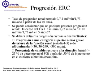 Progresión ERC
Documento de consenso sobre la Enfermedad Renal Crónica 2012.
SEN, SEMI, SEC, SEEN, SED,SEH-LELHA, semFYC, SEMG, SEMERGE, SEQC.
• Tasa de progresión renal normal: 0,7-1 ml/min/1,73
m2/año a partir de los 40 años.
• Se puede considerar que un paciente presenta progresión
renal: Descenso del FG > 5 ml/min/1,73 m2/año o > 10
ml/min/1,73 m2 en 5 años52.
• Se deberá definir la progresión en base a dos vertientes:
 Progresión a una categoría superior o más grave
deterioro de la función renal (estadio1-5) o de
albuminuria (<30, 30-299, >300 mg/g).
 Porcentaje de cambio respecto a la situación basal (>
25 % de deterioro en el FG) o más del 50 % de incremento
en el cociente albúmina/creatinina.
 