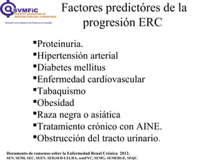 Factores predictóres de la
progresión ERC
Documento de consenso sobre la Enfermedad Renal Crónica 2012.
SEN, SEMI, SEC, SEEN, SED,SEH-LELHA, semFYC, SEMG, SEMERGE, SEQC.
Proteinuria.
Hipertensión arterial
Diabetes mellitus
Enfermedad cardiovascular
Tabaquismo
Obesidad
Raza negra o asiática
Tratamiento crónico con AINE.
Obstrucción del tracto urinario.
 