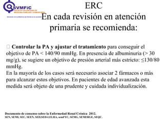 ERC
En cada revisión en atención
primaria se recomienda:
Documento de consenso sobre la Enfermedad Renal Crónica 2012.
SEN, SEMI, SEC, SEEN, SED,SEH-LELHA, semFYC, SEMG, SEMERGE, SEQC.
 Controlar la PA y ajustar el tratamiento para conseguir el
objetivo de PA < 140/90 mmHg. En presencia de albuminuria (> 30
mg/g), se sugiere un objetivo de presión arterial más estricto: ≤130/80
mmHg.
En la mayoría de los casos será necesario asociar 2 fármacos o más
para alcanzar estos objetivos. En pacientes de edad avanzada esta
medida será objeto de una prudente y cuidada individualización.
 