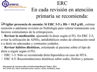 ERC
En cada revisión en atención
primaria se recomienda:
Documento de consenso sobre la Enfermedad Renal Crónica 2012.
SEN, SEMI, SEC, SEEN, SED,SEH-LELHA, semFYC, SEMG, SEMERGE, SEQC.
Vigilar presencia de anemia: Si ERC 3-5 y Hb < 10,5 g/dL, estimar
remisión o adelantar revisión en Nefrología para valorar tratamiento con
factores estimulantes de la eritropoyesis.
 Revisar la medicación, ajustando la dosis según el FG. En ERC 3-5,
evitar la utilización de AINEs, antidiabéticos orales de eliminación renal
o a dosis no adecuadas y contrastes yodados.
 Revisar hábitos dietéticos, orientando al paciente sobre el tipo de
dieta a seguir según el FG:
 ERC 1-3: Sólo se recomienda dieta hiposódica en caso de HTA.
 ERC 4-5: Recomendaciones dietéticas sobre sodio, fósforo y potasio.
 