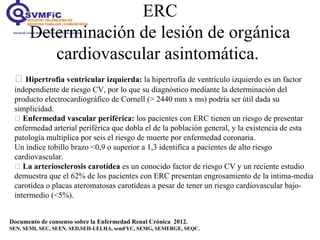 ERC
Determinación de lesión de orgánica
cardiovascular asintomática.
Documento de consenso sobre la Enfermedad Renal Crónica 2012.
SEN, SEMI, SEC, SEEN, SED,SEH-LELHA, semFYC, SEMG, SEMERGE, SEQC.
 Hipertrofia ventricular izquierda: la hipertrofia de ventrículo izquierdo es un factor
independiente de riesgo CV, por lo que su diagnóstico mediante la determinación del
producto electrocardiográfico de Cornell (> 2440 mm x ms) podría ser útil dada su
simplicidad.
 Enfermedad vascular periférica: los pacientes con ERC tienen un riesgo de presentar
enfermedad arterial periférica que dobla el de la población general, y la existencia de esta
patología multiplica por seis el riesgo de muerte por enfermedad coronaria.
Un índice tobillo brazo <0,9 o superior a 1,3 identifica a pacientes de alto riesgo
cardiovascular.
 La arteriosclerosis carotídea es un conocido factor de riesgo CV y un reciente estudio
demuestra que el 62% de los pacientes con ERC presentan engrosamiento de la intima-media
carotídea o placas ateromatosas carotídeas a pesar de tener un riesgo cardiovascular bajo-
intermedio (<5%).
 