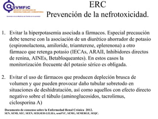 ERC
Prevención de la nefrotoxicidad.
Documento de consenso sobre la Enfermedad Renal Crónica 2012.
SEN, SEMI, SEC, SEEN, SED,SEH-LELHA, semFYC, SEMG, SEMERGE, SEQC.
1. Evitar la hiperpotasemia asociada a fármacos. Especial precaución
debe tenerse con la asociación de un diurético ahorrador de potasio
(espironolactona, amiloride, triamterene, eplerenona) a otro
fármaco que retenga potasio (IECAs, ARAII, Inhibidores directos
de renina, AINEs, Betabloqueantes). En estos casos la
monitorización frecuente del potasio sérico es obligada.
2. Evitar el uso de fármacos que producen depleción brusca de
volumen y que pueden provocar daño tubular sobretodo en
situaciones de deshidratación, así como aquellos con efecto directo
negativo sobre el túbulo (aminoglucosidos, tacrolimus,
ciclosporina A)
 
