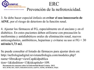 ERC
Prevención de la nefrotoxicidad.
Documento de consenso sobre la Enfermedad Renal Crónica 2012.
SEN, SEMI, SEC, SEEN, SED,SEH-LELHA, semFYC, SEMG, SEMERGE, SEQC.
3. Se debe hacer especial énfasis en evitar el uso innecesario de
AINE, por el riesgo de deterioro de la función renal.
4. Ajustar los fármacos al FG, especialmente en el anciano y en el
diabético. En estos pacientes deben utilizarse con precaución la
metformina y antidiabéticos orales de eliminación renal, nuevos
anticoagulantes, antibióticos, heparinas y evitarse su uso si FG < 30
ml/min/1,73 m2.
Se puede consultar el listado de fármacos para ajustar dosis en:
http://nefrologiadigital.revistanefrologia.com/modules.php?
name=libro&op=viewCap&idpublica
tion=1&idedition=13&idcapitulo=109.
 