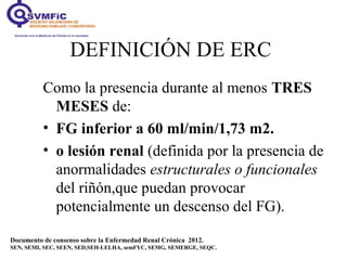 DEFINICIÓN DE ERC
Como la presencia durante al menos TRES
MESES de:
• FG inferior a 60 ml/min/1,73 m2.
• o lesión renal (d...