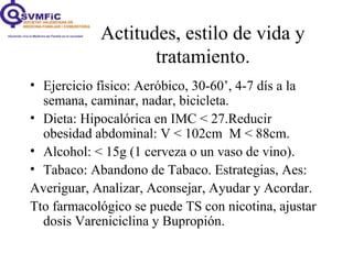 Actitudes, estilo de vida y
tratamiento.
• Ejercicio físico: Aeróbico, 30-60’, 4-7 dís a la
semana, caminar, nadar, bicicleta.
• Dieta: Hipocalórica en IMC < 27.Reducir
obesidad abdominal: V < 102cm M < 88cm.
• Alcohol: < 15g (1 cerveza o un vaso de vino).
• Tabaco: Abandono de Tabaco. Estrategias, Aes:
Averiguar, Analizar, Aconsejar, Ayudar y Acordar.
Tto farmacológico se puede TS con nicotina, ajustar
dosis Vareniciclina y Bupropión.
 