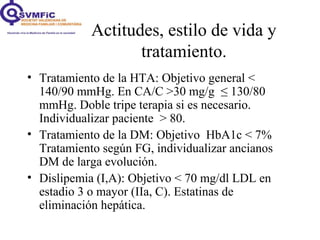 Actitudes, estilo de vida y
tratamiento.
• Tratamiento de la HTA: Objetivo general <
140/90 mmHg. En CA/C >30 mg/g ≤ 130/80
mmHg. Doble tripe terapia si es necesario.
Individualizar paciente > 80.
• Tratamiento de la DM: Objetivo HbA1c < 7%
Tratamiento según FG, individualizar ancianos
DM de larga evolución.
• Dislipemia (I,A): Objetivo < 70 mg/dl LDL en
estadio 3 o mayor (IIa, C). Estatinas de
eliminación hepática.
 