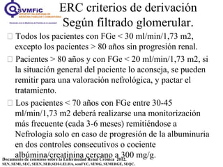 ERC criterios de derivación
Según filtrado glomerular.
Documento de consenso sobre la Enfermedad Renal Crónica 2012.
SEN, SEMI, SEC, SEEN, SED,SEH-LELHA, semFYC, SEMG, SEMERGE, SEQC.
 Todos los pacientes con FGe < 30 ml/min/1,73 m2,
excepto los pacientes > 80 años sin progresión renal.
 Pacientes > 80 años y con FGe < 20 ml/min/1,73 m2, si
la situación general del paciente lo aconseja, se pueden
remitir para una valoración nefrológica, y pactar el
tratamiento.
 Los pacientes < 70 años con FGe entre 30-45
ml/min/1,73 m2 deberá realizarse una monitorización
más frecuente (cada 3-6 meses) remitiéndose a
Nefrología solo en caso de progresión de la albuminuria
en dos controles consecutivos o cociente
albúmina/creatinina cercano a 300 mg/g.
 