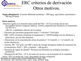 ERC criterios de derivación
Otros motivos.
Documento de consenso sobre la Enfermedad Renal Crónica 2012.
SEN, SEMI, SEC, SEEN, SED,SEH-LELHA, semFYC, SEMG, SEMERGE, SEQC.
Según albuminuria: Cociente albúmina/creatinina > 300 mg/g, equivalente a proteinuria >
300 mg/24 horas.
Otros motivos:
Deterioro agudo en la función renal (caída del FGe > 25 %) en menos de un mes
descartados factores exógenos (diarrea, vómitos, depleción por diuréticos en tratamiento
con IECAs o
ARA II- o inhibidores directos de la renina).
 Pacientes que presenten progresión renal (> 5 ml/min/1.73m2/año)
 ERC e HTA resistente refractaria al tratamiento (> 140/90 mmHg) con tres fármacos a
plena dosis, uno de ellos diurético.
 Alteraciones en la concentración sérica de potasio (> 5,5 mmol/L o < 3,5 mmol/L sin
recibir diuréticos).
 Anemia: Hb< 10,5 g/dL con ERC a pesar de corregir ferropenia (índice de saturación de
la transferrina -ISAT > 20% y ferritina > 100 ng/mL)
 Presencia de signos de alarma*: Presencia de hematuria no urológica asociada a
proteinuria,
 Disminución del FGe > 25 % en menos de un mes o un incremento de la creatinina
sérica >25% en menos de 1 mes, descartados factores exógenos#.
.
 