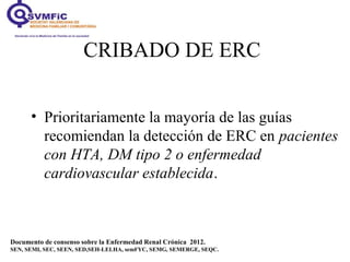 CRIBADO DE ERC
• Prioritariamente la mayoría de las guías
recomiendan la detección de ERC en pacientes
con HTA, DM tipo 2 o enfermedad
cardiovascular establecida.
Documento de consenso sobre la Enfermedad Renal Crónica 2012.
SEN, SEMI, SEC, SEEN, SED,SEH-LELHA, semFYC, SEMG, SEMERGE, SEQC.
 