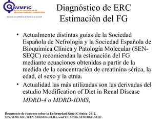 Diagnóstico de ERC
Estimación del FG
• Actualmente distintas guías de la Sociedad
Española de Nefrología y la Sociedad Española de
Bioquímica Clínica y Patología Molecular (SEN-
SEQC) recomiendan la estimación del FG
mediante ecuaciones obtenidas a partir de la
medida de la concentración de creatinina sérica, la
edad, el sexo y la etnia.
• Actualidad las más utilizadas son las derivadas del
estudio Modification of Diet in Renal Disease
MDRD-4 o MDRD-IDMS,
Documento de consenso sobre la Enfermedad Renal Crónica 2012.
SEN, SEMI, SEC, SEEN, SED,SEH-LELHA, semFYC, SEMG, SEMERGE, SEQC.
 