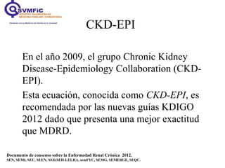 CKD-EPI
En el año 2009, el grupo Chronic Kidney
Disease-Epidemiology Collaboration (CKD-
EPI).
Esta ecuación, conocida como CKD-EPI, es
recomendada por las nuevas guías KDIGO
2012 dado que presenta una mejor exactitud
que MDRD.
Documento de consenso sobre la Enfermedad Renal Crónica 2012.
SEN, SEMI, SEC, SEEN, SED,SEH-LELHA, semFYC, SEMG, SEMERGE, SEQC.
 