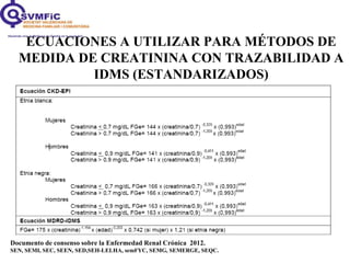 ECUACIONES A UTILIZAR PARA MÉTODOS DE
MEDIDA DE CREATININA CON TRAZABILIDAD A
IDMS (ESTANDARIZADOS)
Documento de consenso sobre la Enfermedad Renal Crónica 2012.
SEN, SEMI, SEC, SEEN, SED,SEH-LELHA, semFYC, SEMG, SEMERGE, SEQC.
 