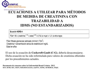 ECUACIONES A UTILIZAR PARA MÉTODOS
DE MEDIDA DE CREATININA CON
TRAZABILIDAD A
IDMS (NO ESTANDARIZADOS)
Documento de consenso sobre la Enfermedad Renal Crónica 2012.
SEN, SEMI, SEC, SEEN, SED,SEH-LELHA, semFYC, SEMG, SEMERGE, SEQC.
El uso de la ecuación de Cockcroft-Gault (C-G), debería desaconsejarse.
Dicha ecuación no ha sido reformulada para valores de creatinina obtenidos
por los procedimientos actuales.
 