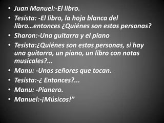 • Juan Manuel:-El libro.
• Tesista: -El libro, la hoja blanca del
  libro…entonces ¿Quiénes son estas personas?
• Sharon:-Una guitarra y el piano
• Tesista:¿Quiénes son estas personas, si hay
  una guitarra, un piano, un libro con notas
  musicales?...
• Manu: -Unos señores que tocan.
• Tesista:-¿ Entonces?...
• Manu: -Pianero.
• Manuel:-¡Músicos!”
 