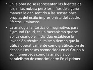 • En la obra no se representan las fuentes de
  luz, ni las nubes; pero los niños de alguna
  manera le dan sentido a las sensaciones
  propias del estilo impresionista del cuadro:
  Efectos luminosos.
• La analogía fantástica o imaginativa, para
  Sigmund Freud, es un mecanismo que se
  aplica cuando el individuo establece la
  invención técnica al mismo tiempo que la
  utiliza operativamente como gratificación de
  deseos: Los casos reconocidos en el Grupo A
  son numerosos como la analogía por
  paralelismo de conocimiento: En el primer
 