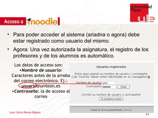 Acceso a

 • Para poder acceder al sistema (ariadna o agora) debe
   estar registrado como usuario del mismo.
 • Agora: Una vez autorizada la asignatura, el registro de los
   profesores y de los alumnos es automático.
    Los datos de acceso son:
      •Nombre de usuario:
   Caracteres antes de la arroba
    del correo electrónico. Ej.:
        usuario@unileon.es
   •Contraseña: la de acceso al
              correo


  Juan Carlos Ramos Rdguez
                                                            11
 