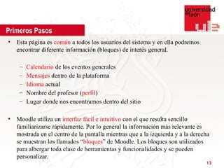 Primeros Pasos
• Esta página es común a todos los usuarios del sistema y en ella podremos
  encontrar diferente información (bloques) de interés general.

    –   Calendario de los eventos generales
    –   Mensajes dentro de la plataforma
    –   Idioma actual
    –   Nombre del profesor (perfil)
    –   Lugar donde nos encontramos dentro del sitio

• Moodle utiliza un interfaz fácil e intuitivo con el que resulta sencillo
  familiarizarse rápidamente. Por lo general la información más relevante es
  mostrada en el centro de la pantalla mientras que a la izquierda y a la derecha
  se muestran los llamados “bloques” de Moodle. Los bloques son utilizados
  para albergar toda clase de herramientas y funcionalidades y se pueden
  personalizar.
                                                                               13
 