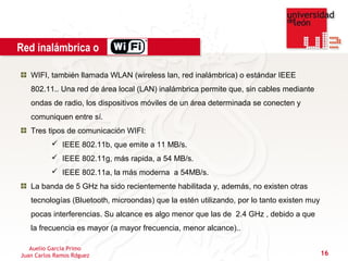 Red inalámbrica o

   WIFI, también llamada WLAN (wireless lan, red inalámbrica) o estándar IEEE
   802.11.. Una red de área local (LAN) inalámbrica permite que, sin cables mediante
   ondas de radio, los dispositivos móviles de un área determinada se conecten y
   comuniquen entre sí.
   Tres tipos de comunicación WIFI:
           IEEE 802.11b, que emite a 11 MB/s.
           IEEE 802.11g, más rapida, a 54 MB/s.
           IEEE 802.11a, la más moderna a 54MB/s.
   La banda de 5 GHz ha sido recientemente habilitada y, además, no existen otras
   tecnologías (Bluetooth, microondas) que la estén utilizando, por lo tanto existen muy
   pocas interferencias. Su alcance es algo menor que las de 2.4 GHz , debido a que
   la frecuencia es mayor (a mayor frecuencia, menor alcance)..

   Auelio García Primo
Juan Carlos Ramos Rdguez                                                                   16
 