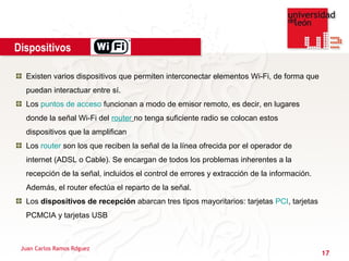 Dispositivos

  Existen varios dispositivos que permiten interconectar elementos Wi-Fi, de forma que
  puedan interactuar entre sí.
  Los puntos de acceso funcionan a modo de emisor remoto, es decir, en lugares
  donde la señal Wi-Fi del router no tenga suficiente radio se colocan estos
  dispositivos que la amplifican
  Los router son los que reciben la señal de la línea ofrecida por el operador de
  internet (ADSL o Cable). Se encargan de todos los problemas inherentes a la
  recepción de la señal, incluidos el control de errores y extracción de la información.
  Además, el router efectúa el reparto de la señal.
  Los dispositivos de recepción abarcan tres tipos mayoritarios: tarjetas PCI, tarjetas
  PCMCIA y tarjetas USB



 Juan Carlos Ramos Rdguez
                                                                                           17
 