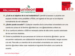 Alta y acceso a

  ¿Cuál es el objetivo de la red inalámbrica?: permitir el acceso a usuarios con
  equipos móviles como portátiles o PDAs, en lugares en los que no se dispone
  normalmente de red cableada.
  ¿Quién puede acceder?: Cualquier miembro de la comunidad universitaria con una
  cuenta de correo en el dominio @unileon.es o en @estudiantes.unileon.es.
  Si su cuenta es anterior a 2008 es necesario darse de alta como usuario autorizado
  de los servicios añadidos.
  Existe la posibilidad de que personas sin correo en el dominio @unileon, que se
  encuentren realizando una colaboración temporal en la Universidad, tengan acceso
  a la red. Para ello un miembro de la comunidad universitaria con correo en el
  dominio @unileon debe crear mediante el siguiente formulario una cuenta de
  usuario.

 Juan Carlos Ramos Rdguez
                                                                                       19
 
